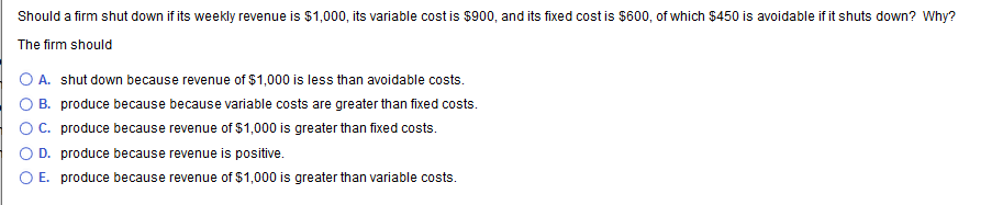 Should a firm shut down if its weekly revenue is $1,000, its variable cost is $900, and its fixed cost is $600, of which $450 is avoidable if it shuts down? Why?
The firm should
A. shut down because revenue of $1,000 is less than avoidable costs.
B. produce because because variable costs are greater than fixed costs.
OC. produce because revenue of $1,000 is greater than fixed costs.
D. produce because revenue is positive.
O E. produce because revenue of $1,000 is greater than variable costs.
