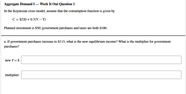 In the Keynesian cross model, assume that the consumption function is given by
C = $220 + 0.7(Y – T)
Planned investment is $so; government purchases and taxes are both $100.
c. If government purchases increase to $115, what is the new equilibrium income? What is the multiplier for government
purchases?
new Y=S
multiplier:
