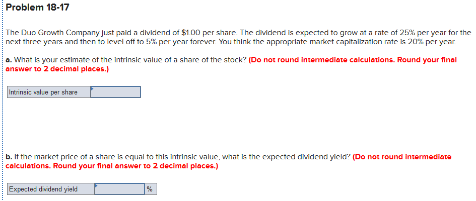 Problem 18-17
The Duo Growth Company just paid a dividend of $1.00 per share. The dividend is expected to grow at a rate of 25% per year for the
next three years and then to level off to 5% per year forever. You think the appropriate market capitalization rate is 20% per year.
a. What is your estimate of the intrinsic value of a share of the stock? (Do not round intermediate calculations. Round your final
answer to 2 decimal places.)
Intrinsic value per share
b. If the market price of a share is equal to this intrinsic value, what is the expected dividend yield? (Do not round intermediate
calculations. Round your final answer to 2 decimal places.)
Expected dividend yield
%
