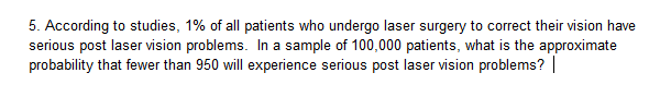 5. According to studies, 1% of all patients who undergo laser surgery to correct their vision have
serious post laser vision problems. In a sample of 100,000 patients, what is the approximate
probability that fewer than 950 will experience serious post laser vision problems?
