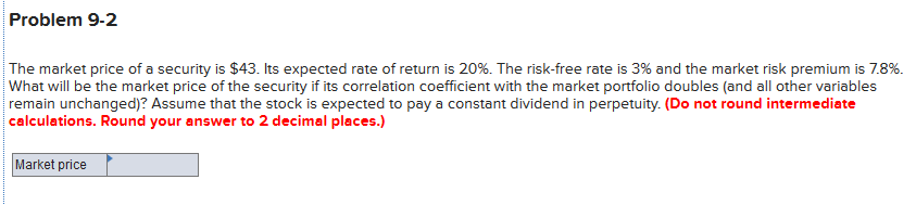 Problem 9-2
The market price of a security is $43. Its expected rate of return is 20%. The risk-free rate is 3% and the market risk premium is 7.8%.
What will be the market price of the security if its correlation coefficient with the market portfolio doubles (and all other variables
remain unchanged)? Assume that the stock is expected to pay a constant dividend in perpetuity. (Do not round intermediate
calculations. Round your answer to 2 decimal places.)
Market price
