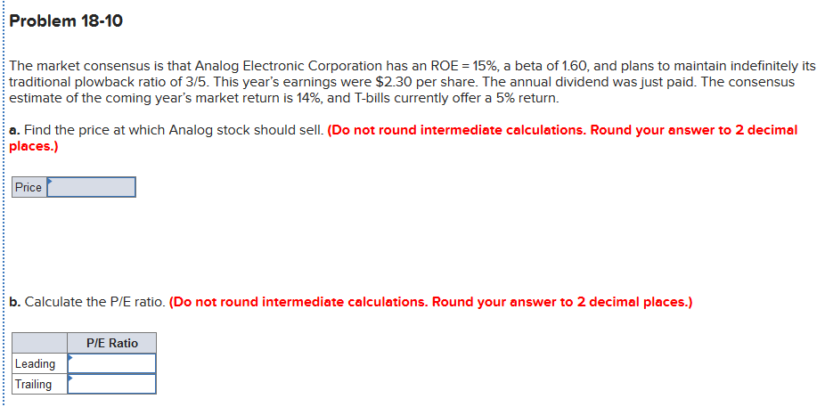 Problem 18-10
The market consensus is that Analog Electronic Corporation has an ROE = 15%, a beta of 1.60, and plans to maintain indefinitely its
traditional plowback ratio of 3/5. This year's earnings were $2.30 per share. The annual dividend was just paid. The consensus
estimate of the coming year's market return is 14%, and T-bills currently offer a 5% return.
a. Find the price at which Analog stock should sell. (Do not round intermediate calculations. Round your answer to 2 decimal
places.)
Price
b. Calculate the P/E ratio. (Do not round intermediate calculations. Round your answer to 2 decimal places.)
PIE Ratio
Leading
Trailing
