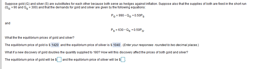 Suppose gold (G) and silver (S) are substitutes for each other because both serve as hedges against inflation. Suppose also that the supplies of both are fixed in the short run
(Q = 90 and Q = 300) and that the demands for gold and silver are given by the following equations:
PG = 990 - Qg +0.50PS
and
Ps = 630 -Qs +0.50PG
What the the equilibrium prices of gold and silver?
The equilibrium price of gold is $ 1420 and the equlibrium price of siliver is $ 1040. (Enter your responses rounded to two decimal places.)
What if a new discovery of gold doubles the quantity supplied to 180? How will this discovery affect the prices of both gold and silver?
The equilibrium price of gold will be $ and the equlibrium price of siliver will be $
