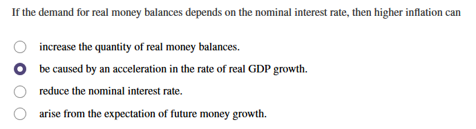 If the demand for real money balances depends on the nominal interest rate, then higher inflation can
increase the quantity of real money balances.
be caused by an acceleration in the rate of real GDP growth.
reduce the nominal interest rate.
arise from the expectation of future money growth.
