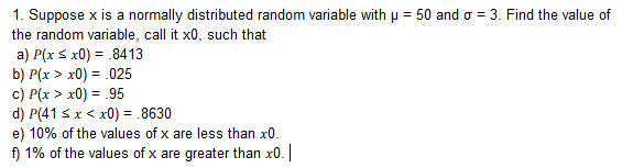 1. Suppose x is a normally distributed random variable with
the random variable, call it x0, such that
a) P(x x0)8413
b) P(x > x0) = 025
c) P(x > x0) = .95
d) P(41 Sx < x0) 8630
e) 10% of the values of x are less than x0.
f) 1% of the values of x are greater than x
50 and ơ-3. Find the value of
0
