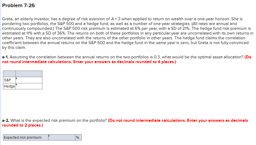 Problem 7-26
Greta, an elderly investor, has a degree of risk aversion of A = 3 when applied to return on wealth over a one-year horizon. She is
pondering two portfolios, the S&P 500 and a hedge fund, as well as a number of one-year strategies. (All rates are annual and
continuously compounded.) The S&P 500 risk premium is estimated at 6% per year, with a SD of 21%. The hedge fund risk premium is
estimated at 11% with a SD of 36%. The returns on both of these portfolios in any particular year are uncorrelated with its own returns in
other years. They are also uncorrelated with the returns of the other portfolio in other years. The hedge fund claims the correlation
|coefficient between the annual returns on the S&P 500 and the hedge fund in the same year is zero, but Greta is not fully convinced
by this claim.
a-1. Assuming the correlation between the annual returns on the two portfolios is 0.3, what would be the optimal asset allocation? (Do
not round intermediate calculations. Enter your answers as decimals rounded to 4 places.)
S&P
Hedge
a-2. What is the expected risk premium on the portfolio? (Do not round intermediate calculations. Enter your answers as decimals
rounded to 2 places.)
Expected risk premium
%
