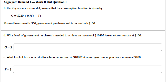 In the Keynesian cross model, assume that the consumption function is given by
C = $220 + 0.7(Y – T)
Planned investment is $50; government purchases and taxes are both $100.
d. What level of government purchases is needed to achieve an income of $1080? Assume taxes remain at $100.
G=$
e. What level of taxes is needed to achieve an income of $1080? Assume government purchases remain at S100.
