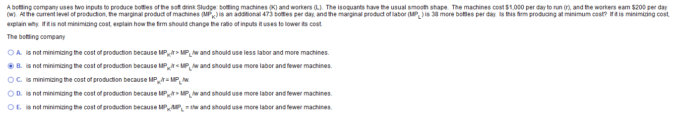 A bottling company uses two inputs to produce bottles of the soft drink Sludge: bottling machines (K) and workers (L). The isoquants have the usual smooth shape. The machines cost $1,000 per day to run (r), and the workers earn $200 per day
(w). At the current level of production, the marginal product of machines (MP) is an additional 473 bottles per day, and the marginal product of labor (MP, ) is 38 more bottles per day. Is this firm producing at minimum cost? If it is minimizing cost,
explain why. If it is not minimizing cost, explain how the firm should change the ratio of inputs it uses to lower its cost.
The bottling company
O A. is not minimizing the cost of production because MP/r> MP, w and should use less labor and more machines.
O B. is not minimizing the cost of production because MP,Ir< MP, w and should use more labor and fewer machines.
OC. is minimizing the cost of production because MP,Ir= MP, w.
O D. is not minimizing the cost of production because MP/r> MP, w and should use more labor and fewer machines.
O E. is not minimizing the cost of production because MP/MP, = r/w and should use more labor and fewer machines.
