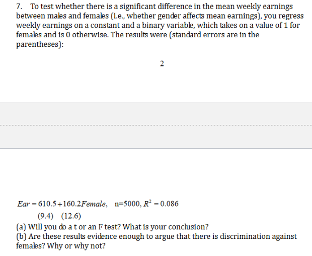 7. To test whether there is a significant difference in the mean weekly earnings
between makes and females (i.e., whether gender affects mean earnings), you regress
weekly earnings on a constant and a binary variable, which takes on a value of 1 for
females and is 0 otherwise. The results were (standard errors are in the
parentheses):
2
Ear 610.5+160.2Female, n=5000, R2 = 0.086
(9.4) (12.6)
(a) Will you do a t or an F test? What is your conclusion?
(b) Are these results evidence enough to argue that there is discrimination against
females? Why or why not?
