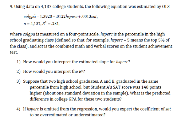 9. Using data on 4,137 college students, the following equation was estimated by OLS
colgpå 1.3920-.0122hsperc+.0013sat,
n 4,137,R2 281,
where colgpa is measured on a four-point scale, hsperc is the percentile in the high
school graduating class (defined so that, for example, hsperc =5 means the top 5% of
the class), and sat is the combined math and verbal scores on the student achievement
test
1) How would you interpret the estimated slope for hsperc?
2) How would you interpret the R2?
3) Suppose that two high school graduates, A and B, graduated in the same
percentile from high school, but Student A's SAT score was 140 points
higher (about one standard deviation in the sample). What is the predicted
difference in college GPA for these two students?
4) If hsperc is omitted from the regression, would you expect the coefficient of sat
to be overestimated or underestimated?
