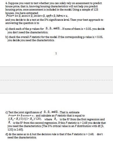 4. Suppose you want to test whether you can solely rely on assessment to predict
house price, thatis, knowing housing characteristics will not help you predict
housing price, once assessment is included in the model Using a sample of 125
houses, you have estimated
Price a+B,assess+ B,lotsize+B, sqft+B,bams+u
and you decide to do a test at the 5% significance level Then your best approach to
answering the question is to
a) check each of the p-vahues for B.B.andB,.If none of them is <0.05, you decide
you don't need the characteristics
b) check the overall Fstatistic for the model If the corresponding p-value is < 0.05,
you decide you need the characteristics
1
c) Test the joint significance of P.B.andp,.That is, estimate
Price- aBamess + a, and calculate an Fstatistic that is equal to
R-R.V3)/(1- R_V120). where is the R from the first regression and
Risthe R from this second regression. If this F statistic is> 2.68 you decide that
you need the characteristics (The 5% critical value in an F distribution with df (3,
120) is 2.68).
d) do the same as in d but the decision rule is that if the Fstatistic is> 2.68,
need the characteristics.
don't
