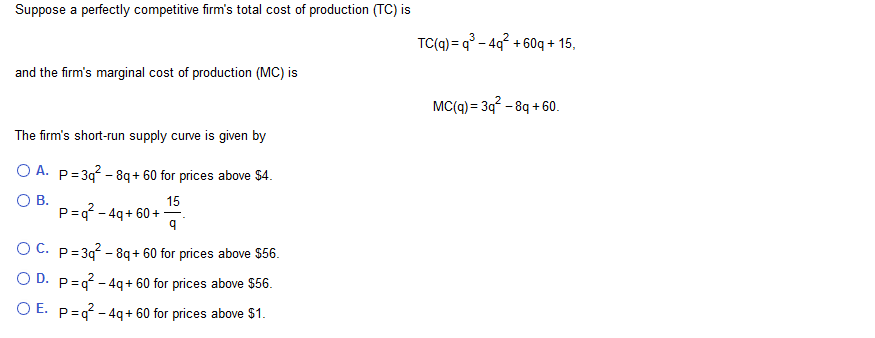 Suppose a perfectly competitive firm's total cost of production (TC) is
TC(q) q-4q60q + 15
and the firm's marginal cost of production (MC) is
MC(q) 3q-8q+ 60
The firm's short-run supply curve is given by
O A. P 3q-8q+60 for prices above $4.
O B.
P =q-4q+60+
15
O C.
P 3q-8q+ 60 for prices above $56
O D. p q-4q+ 60 for prices above $56
O E. P q-4q+ 60 for prices above $1
