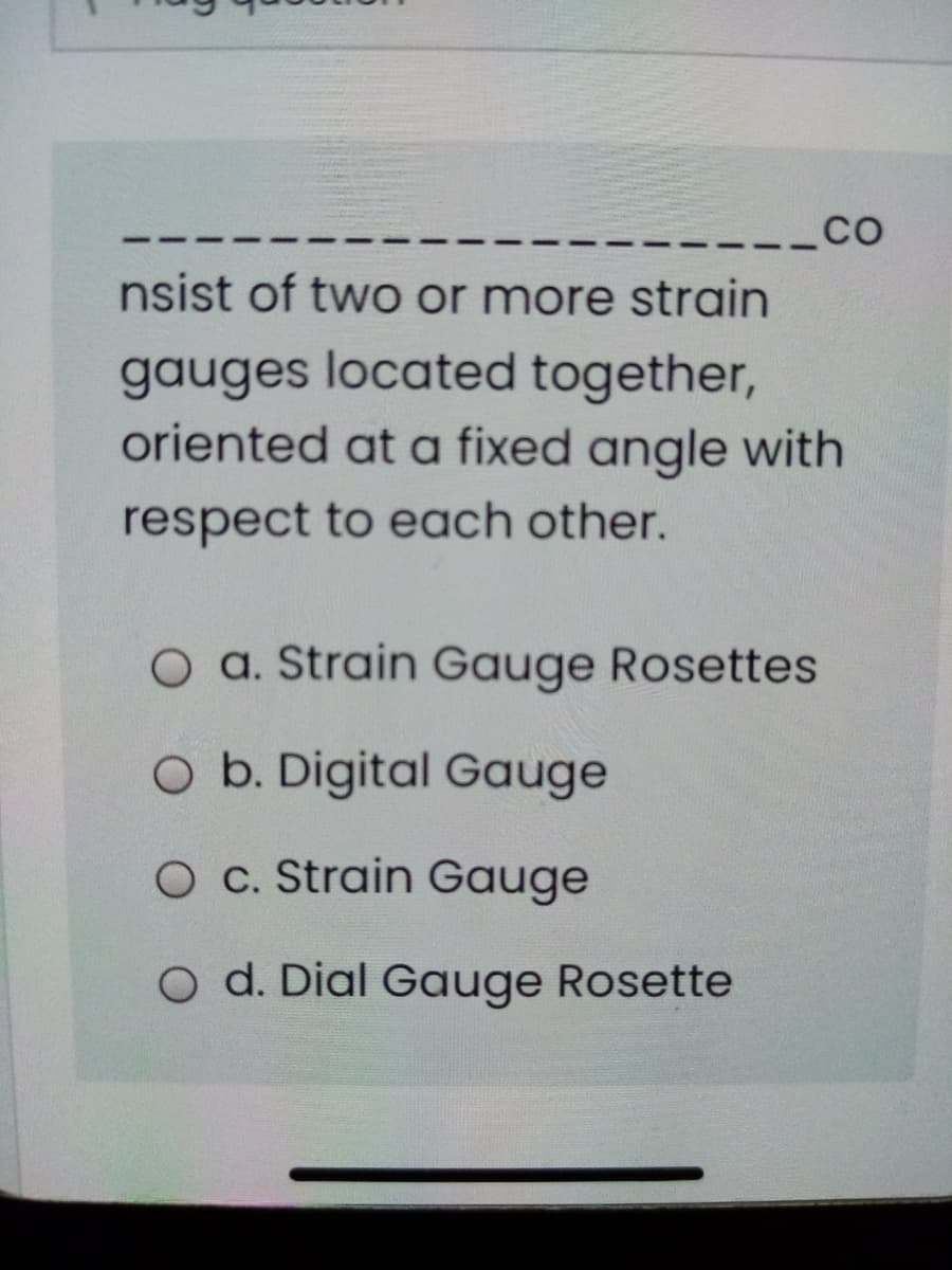 -_CO
nsist of two or more strain
gauges located together,
oriented at a fixed angle with
respect to each other.
O a. Strain Gauge Rosettes
O b. Digital Gauge
O c. Strain Gauge
O d. Dial Gauge Rosette
