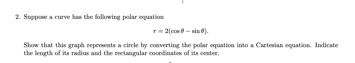 2. Suppose a curve has the following polar equation
r = 2(cos sin 0).
Show that this graph represents a circle by converting the polar equation into a Cartesian equation. Indicate
the length of its radius and the rectangular coordinates of its center.