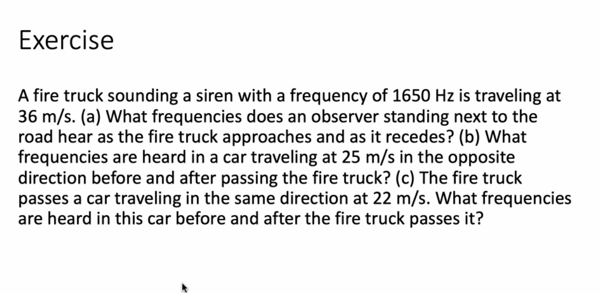 Exercise
A fire truck sounding a siren with a frequency of 1650 Hz is traveling at
36 m/s. (a) What frequencies does an observer standing next to the
road hear as the fire truck approaches and as it recedes? (b) What
frequencies are heard in a car traveling at 25 m/s in the opposite
direction before and after passing the fire truck? (c) The fire truck
passes a car traveling in the same direction at 22 m/s. What frequencies
are heard in this car before and after the fire truck passes it?