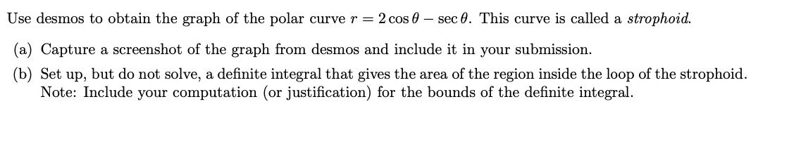 Use desmos to obtain the graph of the polar curve r = 2 cos - sec 0. This curve is called a strophoid.
(a) Capture a screenshot of the graph from desmos and include it in your submission.
(b) Set up, but do not solve, a definite integral that gives the area of the region inside the loop of the strophoid.
Note: Include your computation (or justification) for the bounds of the definite integral.