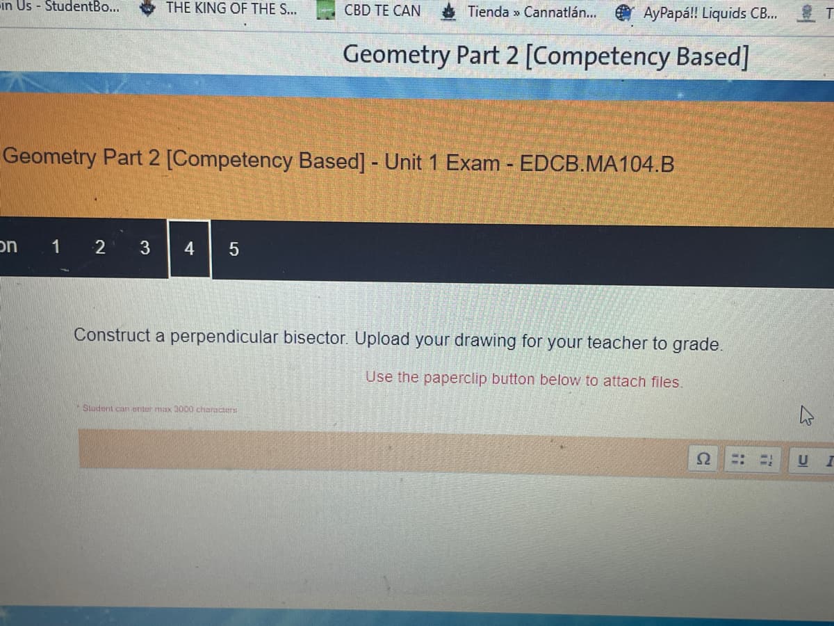 in Us - StudentBo...
THE KING OF THE S...
Geometry Part 2 [Competency Based] - Unit 1 Exam - EDCB.MA104.B
on
1 2 3 4 5
Construct a perpendicular bisector. Upload your drawing for your teacher to grade.
Use the paperclip button below to attach files.
Student can enter max 3000 characters
Ω
CBD TE CAN
Tienda >> Cannatlán...
AyPapá!! Liquids CB...
Geometry Part 2 [Competency Based]
U I