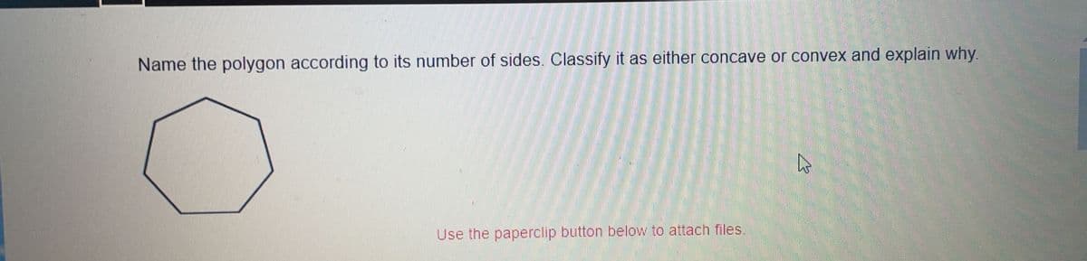 ### Geometry Exercise

#### Question:
Name the polygon according to its number of sides. Classify it as either concave or convex and explain why.

**Diagram:**
The diagram shows an eight-sided polygon (an octagon).

#### Explanation:
1. **Polygon Name:**
   - The polygon shown has eight sides, so it is called an octagon.

2. **Convex or Concave:**
   - The polygon is convex. 
   - **Reason:** A polygon is classified as convex if all its interior angles are less than 180 degrees and none of its sides extend inward. In the given diagram, all interior angles are less than 180 degrees and no sides appear to extend inward, therefore, this polygon is convex.

#### Additional Instruction: 
Use the paperclip button below to attach files.