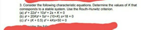 3. Consider the following characteristic equations. Determine the values of K that
corresponds to a stable system. Use the Routh-Hurwitz criterion.
(a) s+ 22s' + 10s + 2s + K = 0
(b) s + 20KS+ 5s + (10+K) s+18 = 0
(c) s'+ (K + 0.5) s' + 4Ks+50 = 0
peider the folle
