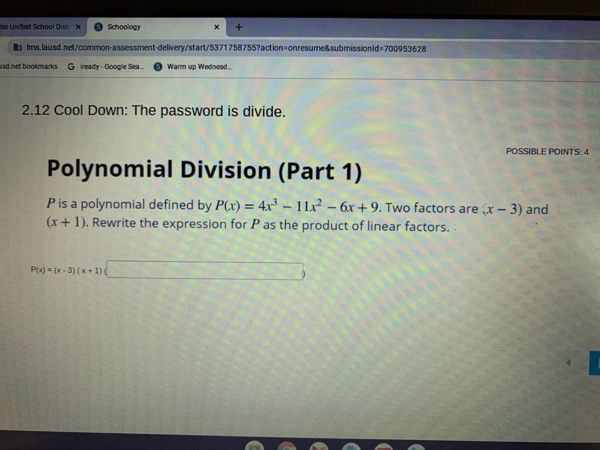 les Unified School Distr x
8 Schoology
b Ims.lausd.net/common-assessment-delivery/start/5371758755?action=onresume&submissionld-700953628
usd.net bookmarks
G iready - Google Sea.
S Warm up Wednesd.
2.12 Cool Down: The password is divide.
POSSIBLE POINTS: 4
Polynomial Division (Part 1)
P is a polynomial defined by P(x) = 4x - 11x2 - 6x + 9. Two factors are x-3) and
(x+1). Rewrite the expression for P as the product of linear factors.
P(x) = (x- 3) (x+ 1) (

