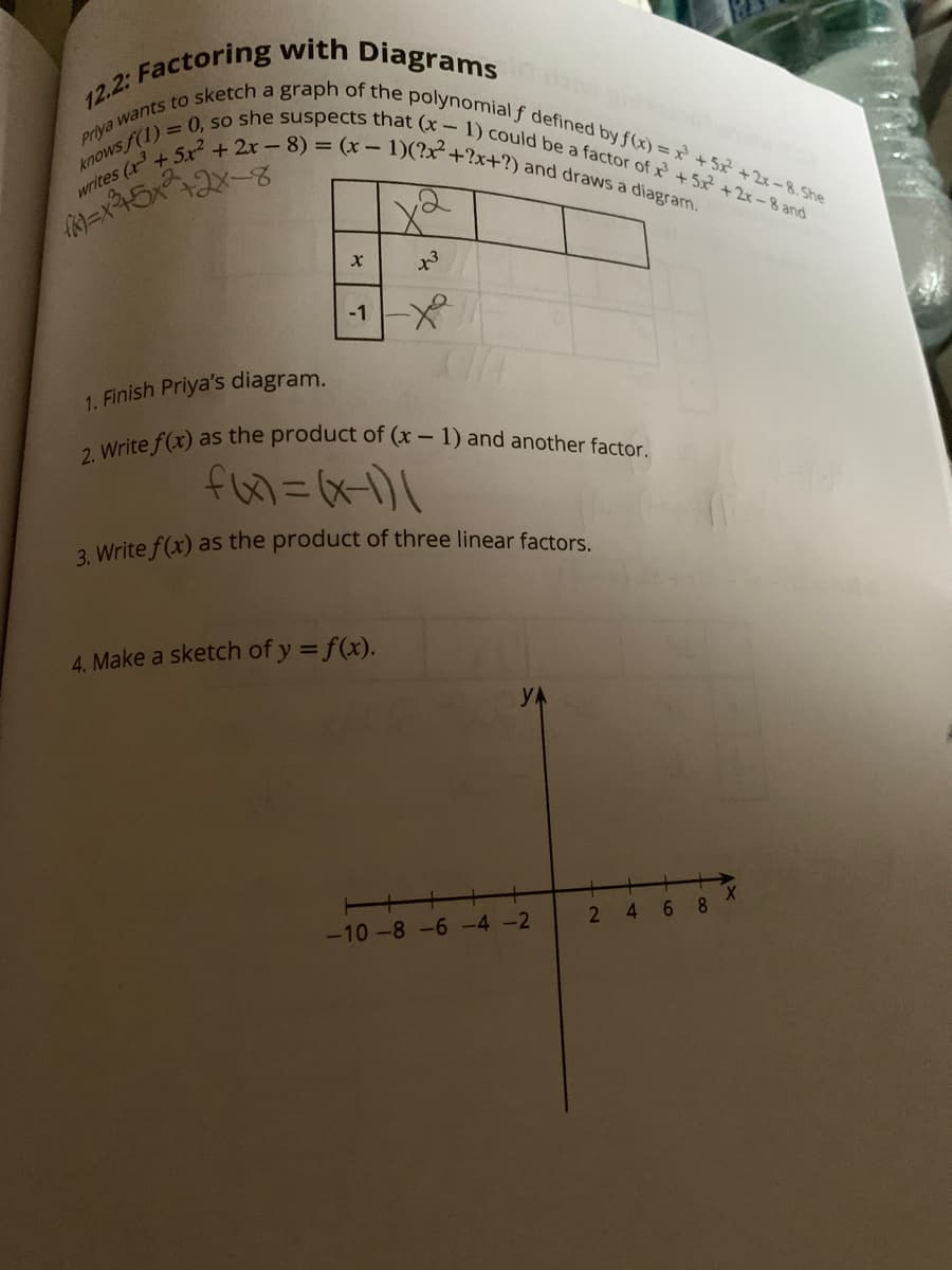 2. Write f(x) as the product of (x - 1) and another factor.
= 0, so she suspects that (x- 1) could be a factor of x + 5x² +2x-8 and
writes (x +5x + 2x- 8) = (x- 1)(?x²+?x+?) and draws a diagram.
Priya wants to sketch a graph of the polynomial f defined by f(x) = x +5x +2x-8. She
knows f(1).
x3
-1X
1. Finish Priya's diagram.
3 Write f(x) as the product of three linear factors.
4. Make a sketch of y = f(x).
-10 -8-6 -4 -2
4
6 8
