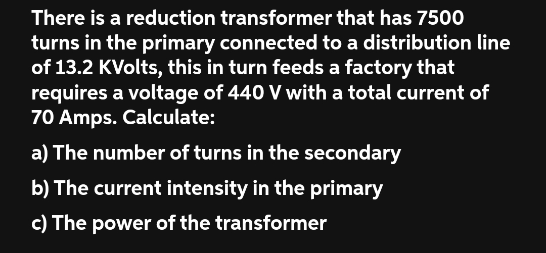 There is a reduction transformer that has 7500
turns in the primary connected to a distribution line
of 13.2 KVolts, this in turn feeds a factory that
requires a voltage of 440 V with a total current of
70 Amps. Calculate:
a) The number of turns in the secondary
b) The current intensity in the primary
c) The power of the transformer
