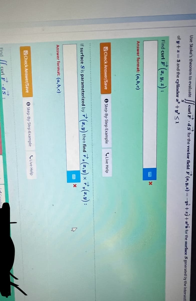 →>>
[[ curl F. ds for the vector field F (, y, z) =-yi+z3+² for the surface S generated by the intersect
S
of y+z=3 and the cylinder + y² ≤1
Use Stoke's theorem to evaluate
Find curl F(x, y, z):
Answer format: (a,b,c)
Check Answer/Save
Answer format: (a,b,c)
Check Answer/Save
Step-By-Step Example
If surface S is parameterized by (x,y) then find (x,y) × 7, (x,y) :
X
Find curl F
Live Help
Step-By-Step Example
X
Live Help