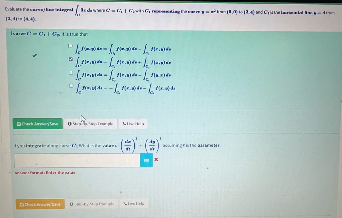 Evaluate the curve/line integral
(2, 4) to (4,4).
If curve C = C₁+C₂, it is true that
Check Answer/Save
1²
3x ds where C = C₁+C₂ with C, representing the curve y = z² from (0,0) to (2, 4) and C₂ is the horizontal line y = 4 from
✔
Check Answer/Save
(2.) de-1(₁) de-1(v) de
(2.v) de-f(z,y) de + f(z,y) da
[1(z,y) da = f(z,y) de -f(v.2) da
(z,y) da = -f(2,v) da-f(z,y) da
Step-By-Step Example
If you integrate along curve C₁ What is the value of
Answer format: Enter the value
Step-By-Step Example
Live Help
dz
dt
+
Live Help
dy
dt
X
2
assuming t is the parameter: