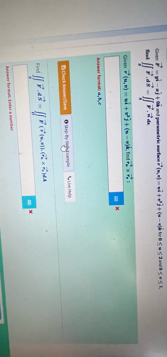 Given F=yi-zj+0k and parametric surface (u,v) = ui + v²j+(u-v) for 0 <u<2 and 0 << 1,
→
find
ff F. ds.
[[7.45 = [[ 7
F.ds
Given (u, v) = ui+v²j+(u-v)k, find ruxo:
X
Answer format: a, b, c
Check Answer/Save
Find
ff F.as
=
Step-By-SteExample
Live Help
[[F (F (1, 0)).(Fu x Fc)dA
Answer format: Enter a number
X
X