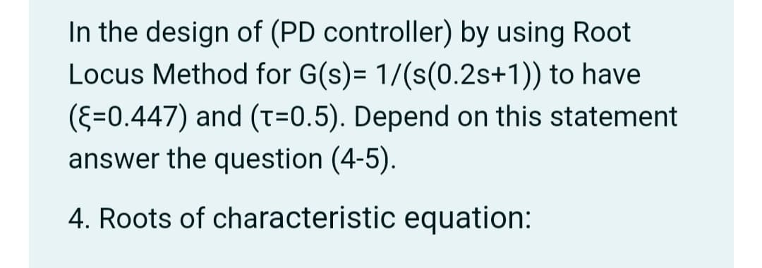 In the design of (PD controller) by using Root
Locus Method for G(s)= 1/(s(0.2s+1)) to have
(E=0.447) and (T=0.5). Depend on this statement
answer the question (4-5).
4. Roots of characteristic equation:
