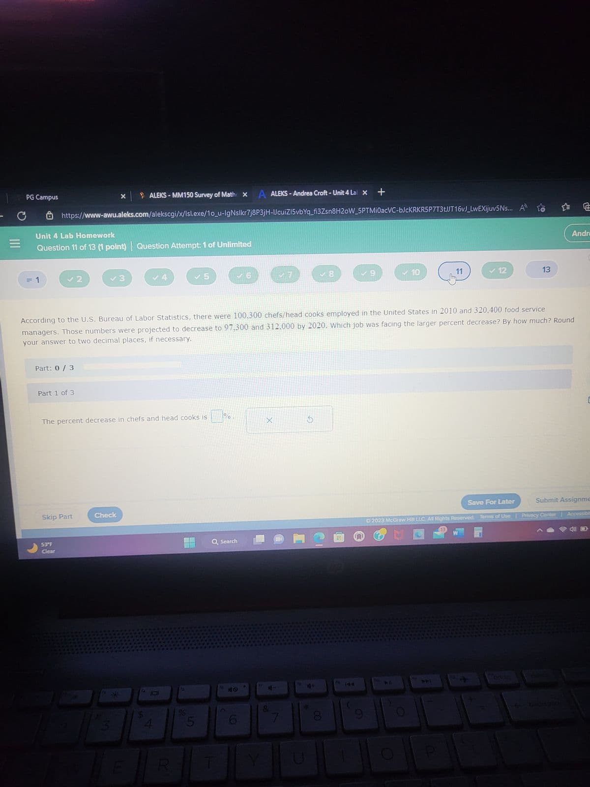 C
PG Campus
= 1
ALEKS - Andrea Croft - Unit 4 Lab X +
https://www-awu.aleks.com/alekscgi/x/lsl.exe/10_u-IgNslkr7j8P3jH-IJcuiZ15vbYq_fi3Zsn8H2oW_5PTMiOacVC-bJcKRKR5P7T3tJJT16vJ_LwEXijuv5Ns... A
Unit 4 Lab Homework
Question 11 of 13 (1 point) Question Attempt: 1 of Unlimited
✓ 2
Part: 0 / 3
Part 1 of 3
53°F
Clear
Skip Part
✓ S
**
The percent decrease in chefs and head cooks is
Check
▶ ALEKS-MM150 Survey of Mathe X
#3
M
According to the U.S. Bureau of Labor Statistics, there were 100.300 chefs/head cooks employed in the United States in 2010 and 320,400 food service
managers. Those numbers were projected to decrease to 97.300 and 312.000 by 2020. Which job was facing the larger percent decrease? By how much? Round
your answer to two decimal places, if necessary.
✓ 5
A
%
%
Q Search
T
16
X
&
а
✓8
*
2
✓ 10
00
11
>>
✓12
P
13
Save For Later
Ⓒ2023 McGraw Hill LLC. All Rights Reserved. Terms of Use | Privacy Center
W
Andre
Submit Assignme
backspect
Accessible