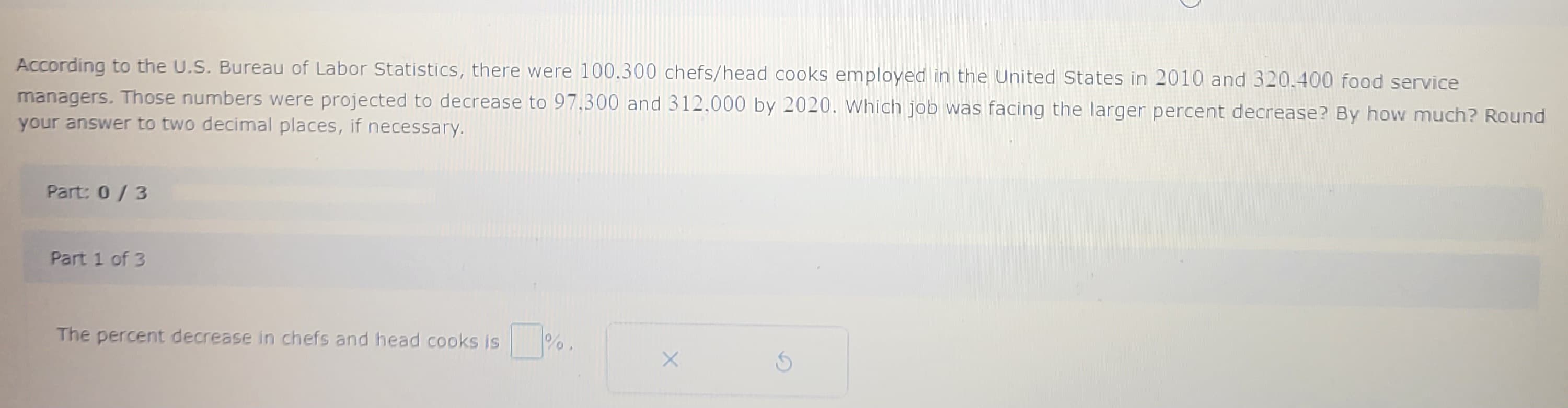 According to the U.S. Bureau of Labor Statistics, there were 100.300 chefs/head cooks employed in the United States in 2010 and 320.400 food service
managers. Those numbers were projected to decrease to 97.300 and 312.000 by 2020. Which job was facing the larger percent decrease? By how much? Round
your answer to two decimal places, if necessary.
Part: 0 / 3
Part 1 of 3
The percent decrease in chefs and head cooks is
%.
X