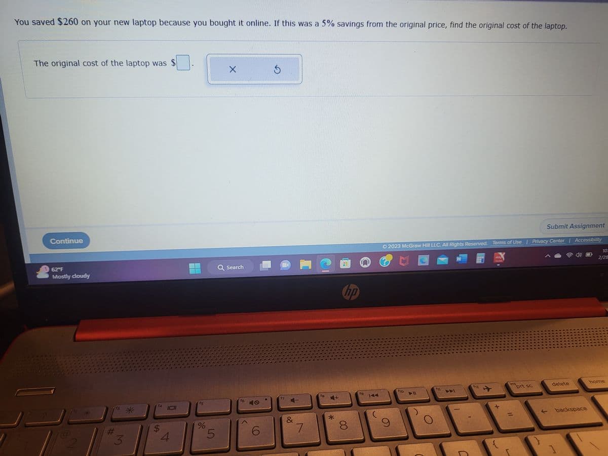 You saved $260 on your new laptop because you bought it online. If this was a 5% savings from the original price, find the original cost of the laptop.
The original cost of the laptop was $
Continue
62°F
Mostly cloudy
2
3
14
$
4
15
%
5
Q Search
16
40
17
&
7
C
fg
4+
*
hp
8
19
Submit Assignment
Ⓒ2023 McGraw Hill LLC. All Rights Reserved. Terms of Use | Privacy Center | Accessibility
9
fio
▶11
fi
12
Ins
prt sc
delete
← backspace
1]
10:
2/28
home