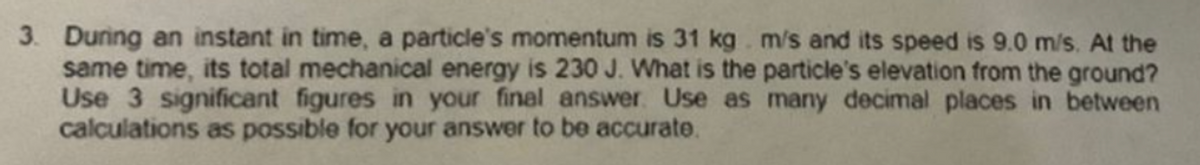 3. During an instant in time, a particle's momentum is 31 kg. m/s and its speed is 9.0 m/s. At the
same time, its total mechanical energy is 230 J. What is the particle's elevation from the ground?
Use 3 significant figures in your final answer. Use as many decimal places in between
calculations as possible for your answer to be accurate.