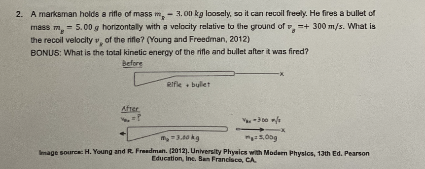 2. A marksman holds a rifle of mass m =
MR 3.00 kg loosely, so it can recoil freely. He fires a bullet of
MB = 5.00 g horizontally with a velocity relative to the ground of v =+ 300 m/s. What is
VB
the recoil velocity v of the rifle? (Young and Freedman, 2012)
mass m
BONUS: What is the total kinetic energy of the rifle and bullet after it was fired?
Before
Rifle + bullet
After
Vex = ?
Vax=300 m/s
-X
m₂ = 3.00 kg
ma= 5.00g
Image source: H. Young and R. Freedman. (2012). University Physics with Modern Physics, 13th Ed. Pearson
Education, Inc. San Francisco, CA.