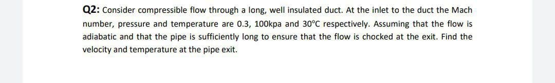 Q2: Consider compressible flow through a long, well insulated duct. At the inlet to the duct the Mach
number, pressure and temperature are 0.3, 100kpa and 30°C respectively. Assuming that the flow is
adiabatic and that the pipe is sufficiently long to ensure that the flow is chocked at the exit. Find the
velocity and temperature at the pipe exit.
