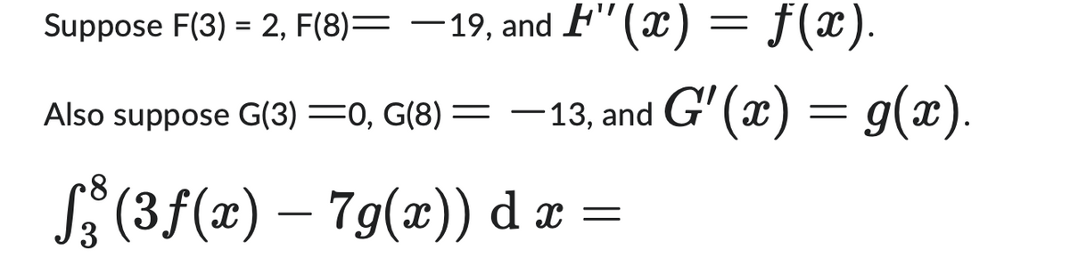 Suppose \( F(3) = 2 \), \( F(8) = -19 \), and \( H''(x) = f(x) \).

Also suppose \( G(3) = 0 \), \( G(8) = -13 \), and \( G'(x) = g(x) \).

\[
\int_{3}^{8} (3f(x) - 7g(x)) \, dx =
\]