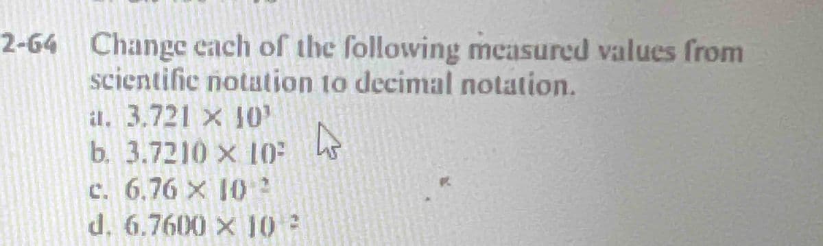 2-64 Change each of the following measured values from
scientific notation to decimal notation.
a. 3.721 x 10'
b. 3.7210 x 10²
c. 6.76 x 102
d. 6.7600 × 10:
4