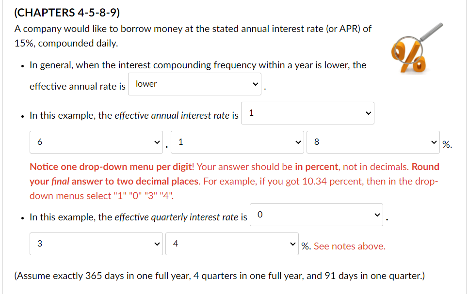 (CHAPTERS 4-5-8-9)
A company would like to borrow money at the stated annual interest rate (or APR) of
15%, compounded daily.
In general, when the interest compounding frequency within a year is lower, the
lower
effective annual rate is
• In this example, the effective annual interest rate is
1
6
3
1
Notice one drop-down menu per digit! Your answer should be in percent, not in decimals. Round
your final answer to two decimal places. For example, if you got 10.34 percent, then in the drop-
down menus select "1" "0" "3" "4".
In this example, the effective quarterly interest rate is 0
4
8
✓ %. See notes above.
(Assume exactly 365 days in one full year, 4 quarters in one full year, and 91 days in one quarter.)
%.