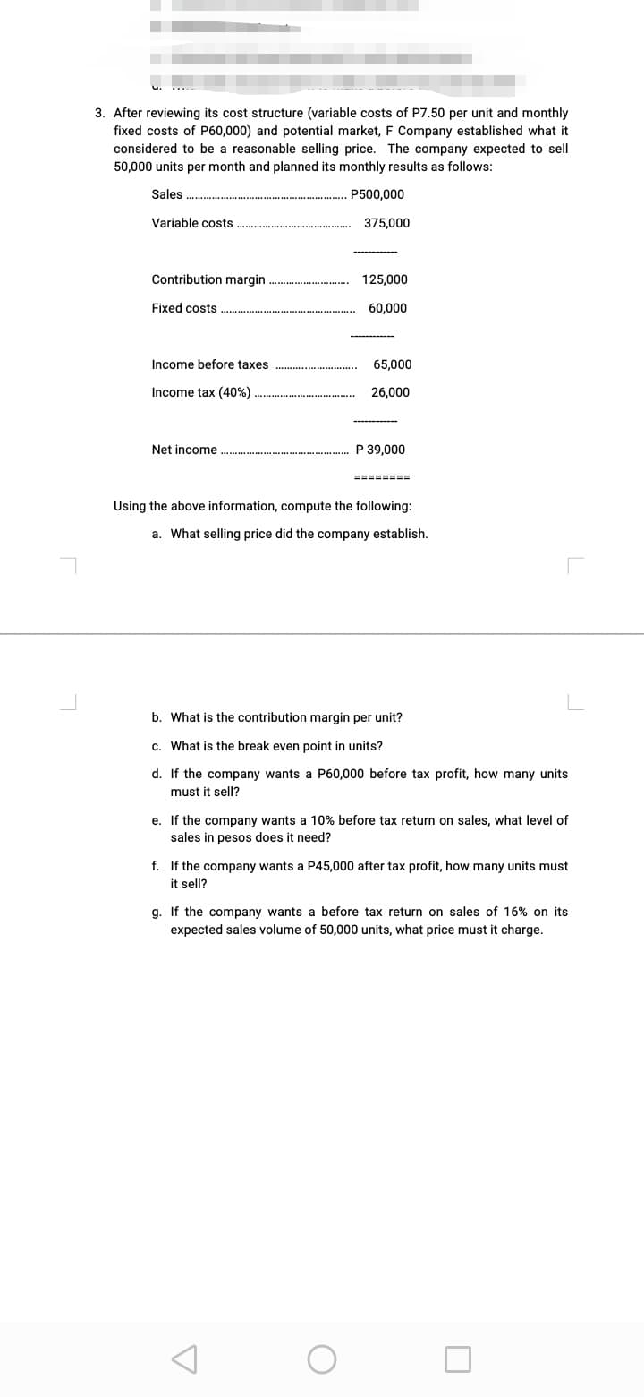 3. After reviewing its cost structure (variable costs of P7.50 per unit and monthly
fixed costs of P60,000) and potential market, F Company established what it
considered to be a reasonable selling price. The company expected to sell
50,000 units per month and planned its monthly results as follows:
Sales
P500,000
Variable costs
375,000
Contribution margin
125,000
Fixed costs
60,000
Income before taxes
65,000
Income tax (40%)
26,000
-----------
Net income
P 39,000
========
Using the above information, compute the following:
a. What selling price did the company establish.
b. What is the contribution margin per unit?
c. What is the break even point in units?
d. If the company wants a P60,000 before tax profit, how many units
must it sell?
e. If the company wants a 10% before tax return on sales, what level of
sales in pesos does it need?
f. If the company wants a P45,000 after tax profit, how many units must
it sell?
g. If the company wants a before tax return on sales of 16% on its
expected sales volume of 50,000 units, what price must it charge.
