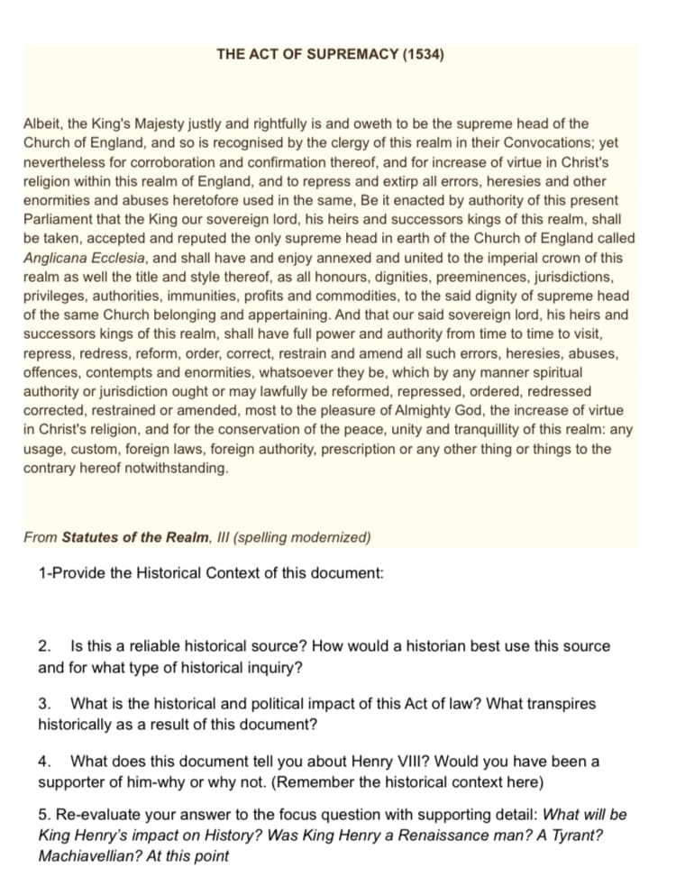 THE ACT OF SUPREMACY (1534)
Albeit, the King's Majesty justly and rightfully is and oweth to be the supreme head of the
Church of England, and so is recognised by the clergy of this realm in their Convocations; yet
nevertheless for corroboration and confirmation thereof, and for increase of virtue in Christ's
religion within this realm of England, and to repress and extirp all errors, heresies and other
enormities and abuses heretofore used in the same, Be it enacted by authority of this present
Parliament that the King our sovereign lord, his heirs and successors kings of this realm, shall
be taken, accepted and reputed the only supreme head in earth of the Church of England called
Anglicana Ecclesia, and shall have and enjoy annexed and united to the imperial crown of this
realm as well the title and style thereof, as all honours, dignities, preeminences, jurisdictions,
privileges, authorities, immunities, profits and commodities, to the said dignity of supreme head
of the same Church belonging and appertaining. And that our said sovereign lord, his heirs and
successors kings of this realm, shall have full power and authority from time to time to visit,
repress, redress, reform, order, correct, restrain and amend all such errors, heresies, abuses,
offences, contempts and enormities, whatsoever they be, which by any manner spiritual
authority or jurisdiction ought or may lawfully be reformed, repressed, ordered, redressed
corrected, restrained or amended, most to the pleasure of Almighty God, the increase of virtue
in Christ's religion, and for the conservation of the peace, unity and tranquillity of this realm: any
usage, custom, foreign laws, foreign authority, prescription or any other thing or things to the
contrary hereof notwithstanding.
From Statutes of the Realm, II (spelling modernized)
1-Provide the Historical Context of this document:
2. Is this a reliable historical source? How would a historian best use this source
and for what type of historical inquiry?
What is the historical and political impact of this Act of law? What transpires
historically as a result of this document?
3.
4.
What does this document tell you about Henry VIII? Would you have been a
supporter of him-why or why not. (Remember the historical context here)
5. Re-evaluate your answer to the focus question with supporting detail: What will be
King Henry's impact on History? Was King Henry a Renaissance man? A Tyrant?
Machiavellian? At this point
