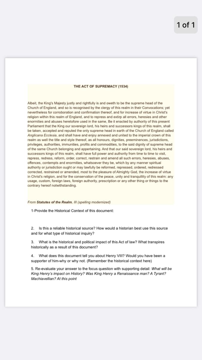 1 of 1
THE ACT OF SUPREMACY (1534)
Albeit, the King's Majesty justly and rightfully is and oweth to be the supreme head of the
Church of England, and so is recognised by the clergy of this realm in their Convocations; yet
nevertheless for corroboration and confirmation thereof, and for increase of virtue in Christť's
religion within this realm of England, and to repress and extirp all errors, heresies and other
enormities and abuses heretofore used in the same, Be it enacted by authority of this present
Parliament that the King our sovereign lord, his heirs and successors kings of this realm, shall
be taken, accepted and reputed the only supreme head in earth of the Church of England called
Anglicana Ecclesia, and shall have and enjoy annexed and united to the imperial crown of this
realm as well the title and style thereof, as all honours, dignities, preeminences, jurisdictions,
privileges, authorities, immunities, profits and commodities, to the said dignity of supreme head
the same Church belonging and appertaining. And that our said sovereign lord, his heirs and
successors kings of this realm, shall have full power and authority from time
repress, redress, reform, order, correct, restrain and amend all such errors, heresies, abuses,
offences, contempts and enormities, whatsoever they be, which by any manner spiritual
authority or jurisdiction ought or may lawfully be reformed, repressed, ordered, redressed
corrected, restrained or amended, most to the pleasure of Almighty God, the increase of virtue
in Christ's religion, and for the conservation of the peace, unity and tranquillity of this realm: any
usage, custom, foreign laws, foreign authority, prescription or any other thing or things to the
contrary hereof notwithstanding.
time to visit,
From Statutes of the Realm, III (spelling modernized)
1-Provide the Historical Context of this document:
Is this a reliable historical source? How would a historian best use this source
and for what type of historical inquiry?
2.
3.
What is the historical and political impact of this Act of law? What transpires
historically as a result of this document?
What does this document tell you about Henry VIII? Would you have been a
supporter of him-why or why not. (Remember the historical context here)
4.
5. Re-evaluate your answer to the focus question with supporting detail: What will be
King Henry's impact on History? Was King Henry a Renaissance man? A Tyrant?
Machiavellian? At this point

