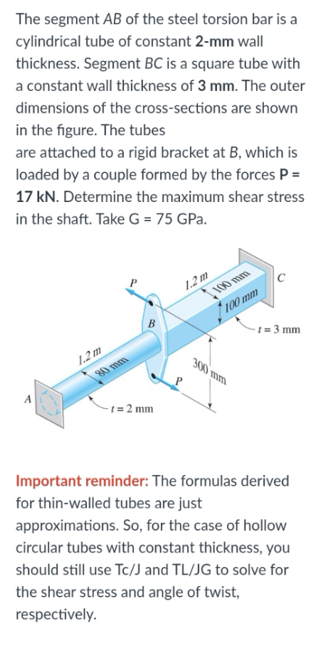 The segment AB of the steel torsion bar is a
cylindrical tube of constant 2-mm wall
thickness. Segment BC is a square tube with
a constant wall thickness of 3 mm. The outer
dimensions of the cross-sections are shown
in the figure. The tubes
are attached to a rigid bracket at B, which is
loaded by a couple formed by the forces P =
17 kN. Determine the maximum shear stress
in the shaft. Take G = 75 GPa.
P
1.2m
C
100 mm
100 mm
t = 3 mm
1.2m
80 mm
B
300 mm
A
-t = 2 mm
Important reminder: The formulas derived
for thin-walled tubes are just
approximations. So, for the case of hollow
circular tubes with constant thickness, you
should still use Tc/J and TL/JG to solve for
the shear stress and angle of twist,
respectively.