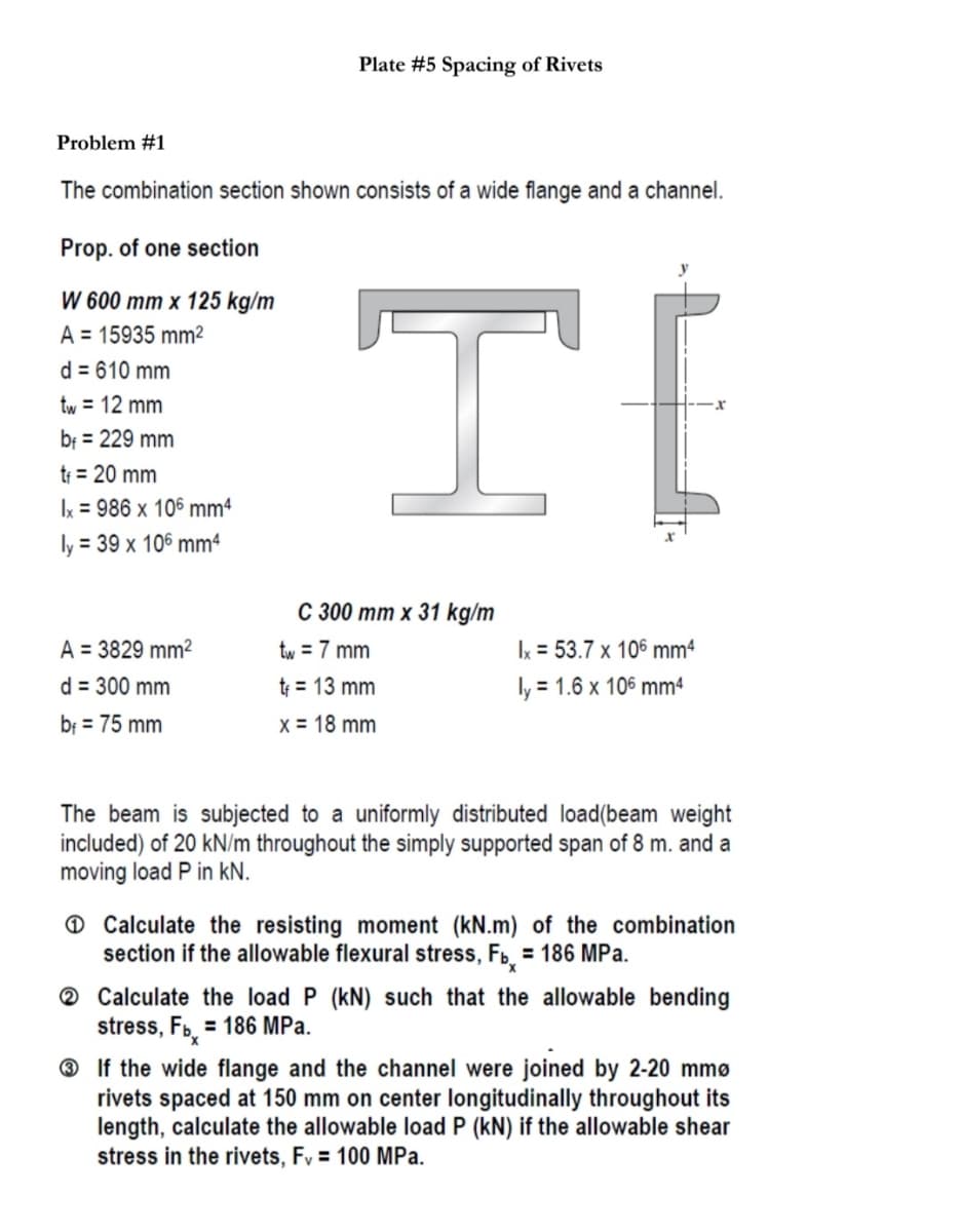 Plate #5 Spacing of Rivets
Problem #1
The combination section shown consists of a wide flange and a channel.
Prop. of one section
W 600 mm x 125 kg/m
A = 15935 mm²
d = 610 mm
tw = 12 mm
bf = 229 mm
tf = 20 mm
Ix = 986 x 106 mm4
ly = 39 x 106 mm4
С 300 тт х 31 kg/m
A = 3829 mm²
tw = 7 mm
Ix = 53.7 x 106 mm4
d = 300 mm
tr = 13 mm
ly = 1.6 x 106 mm4
bf = 75 mm
x = 18 mm
The beam is subjected to a uniformly distributed load(beam weight
included) of 20 kN/m throughout the simply supported span of 8 m. and a
moving load P in kN.
O Calculate the resisting moment (kN.m) of the combination
section if the allowable flexural stress, Fb = 186 MPa.
® Calculate the load P (kN) such that the allowable bending
stress, Fb. = 186 MPa.
® If the wide flange and the channel were joined by 2-20 mmø
rivets spaced at 150 mm on center longitudinally throughout its
length, calculate the allowable load P (kN) if the allowable shear
stress in the rivets, Fv = 100 MPa.
