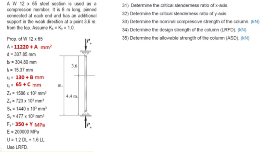 A W 12 x 65 steel section is used as a
compression member. It is 8 m long, pinned
connected at each end and has an additional
31) Determine the critical slenderness ratio of x-axis.
32) Determine the critical slenderness ratio of y-axis.
support in the weak direction at a point 3.6 m.
from the top. Assume Kx = Ky = 1.0.
33) Determine the nominal compressive strength of the column. (kN)
34) Determine the design strength of the column (LRFD). (kN)
Prop. of W 12 x 65
35) Determine the allowable strength of the column (ASD). (kN)
A = 11220 + A mm?
d = 307.85 mm
br = 304.80 mm
3.6
t = 15.37 mm
x= 130 + B mm
ry = 65 +C mm
Zz = 1586 x 10° mm³
Z, = 723 x 10° mm³
S. = 1440 x 10° mm³
S, = 477 x 10° mm
m.
4.4 m.
Fy: 350 + Y MPa
E = 200000 MPa
U = 1.2 DL + 1.6 LL
Use LRFD.
