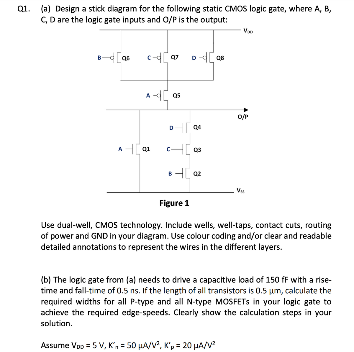 Q1. (a) Design a stick diagram for the following static CMOS logic gate, where A, B,
C, D are the logic gate inputs and O/P is the output:
B-d[Q6
c-d[Q7
A - Q5
AQ1
D
B
D-d [Q8
C H[Q3
40 Q2
Figure 1
Q4
VDD
O/P
Assume VDD = 5 V, K'n = 50 μA/V², K'p = 20 μA/V²
Vss
Use dual-well, CMOS technology. Include wells, well-taps, contact cuts, routing
of power and GND in your diagram. Use colour coding and/or clear and readable
detailed annotations to represent the wires in the different layers.
(b) The logic gate from (a) needs to drive a capacitive load of 150 ff with a rise-
time and fall-time of 0.5 ns. If the length of all transistors is 0.5 µm, calculate the
required widths for all P-type and all N-type MOSFETs in your logic gate to
achieve the required edge-speeds. Clearly show the calculation steps in your
solution.