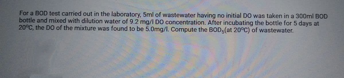 For a BOD test carried out in the laboratory, 5ml of wastewater having no initial DO was taken in a 300ml BOD
bottle and mixed with dilution water of 9.2 mg/l DO concentration. After incubating the bottle for 5 days at
20°C, the DO of the mixture was found to be 5.0mg/l. Compute the BOD5(at 20°C) of wastewater.