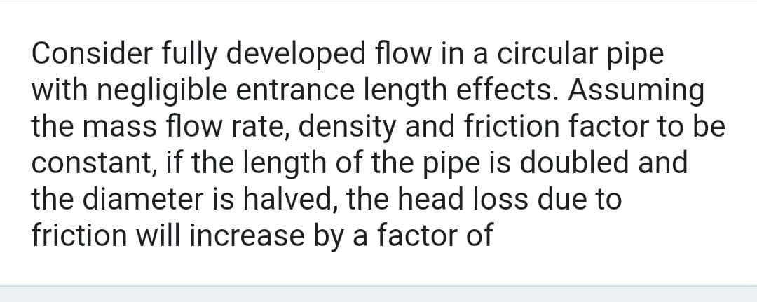 Consider fully developed flow in a circular pipe
with negligible entrance length effects. Assuming
the mass flow rate, density and friction factor to be
constant, if the length of the pipe is doubled and
the diameter is halved, the head loss due to
friction will increase by a factor of