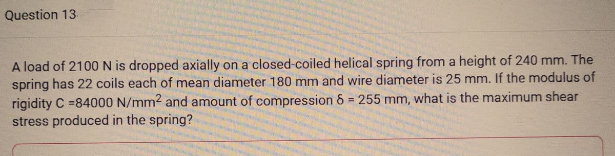 Question 13.
A load of 2100 N is dropped axially on a closed-coiled helical spring from a height of 240 mm. The
spring has 22 coils each of mean diameter 180 mm and wire diameter is 25 mm. If the modulus of
rigidity C =84000 N/mm² and amount of compression 8 = 255 mm, what is the maximum shear
stress produced in the spring?