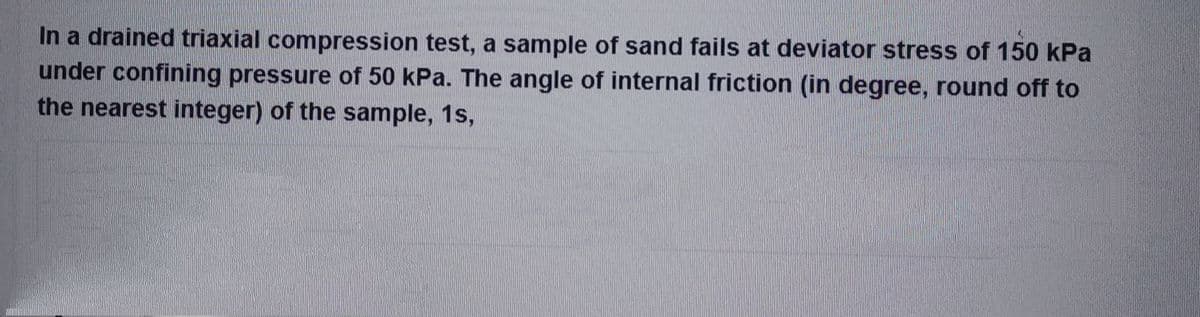 In a drained triaxial compression test, a sample of sand fails at deviator stress of 150 kPa
under confining pressure of 50 kPa. The angle of internal friction (in degree, round off to
the nearest integer) of the sample, 1s,